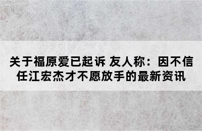关于福原爱已起诉 友人称：因不信任江宏杰才不愿放手的最新资讯